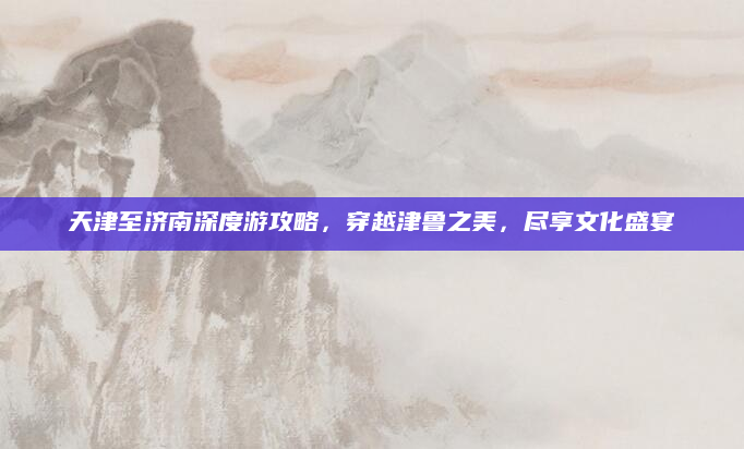 天津至济南深度游攻略,穿越津鲁之美,尽享文化盛宴