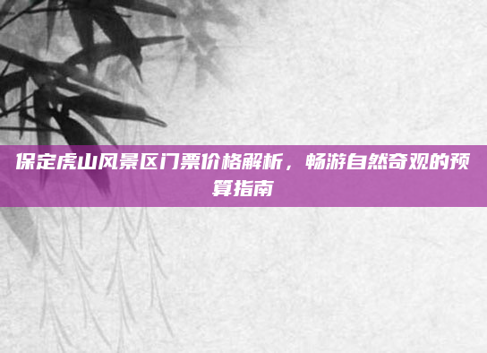 保定虎山风景区门票价格解析,畅游自然奇观的预算指南