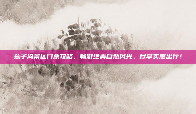 燕子沟景区门票攻略,畅游绝美自然风光,尽享实惠出行!