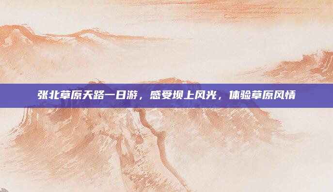 张北草原天路一日游,感受坝上风光,体验草原风情