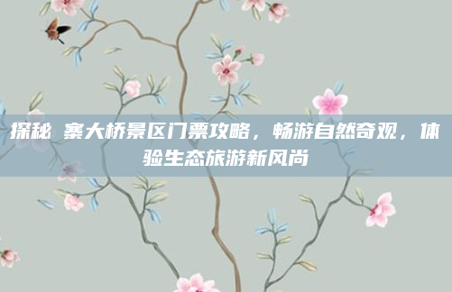 探秘婑寨大桥景区门票攻略,畅游自然奇观,体验生态旅游新风尚