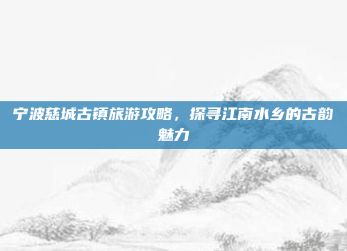 宁波慈城古镇旅游攻略,探寻江南水乡的古韵魅力