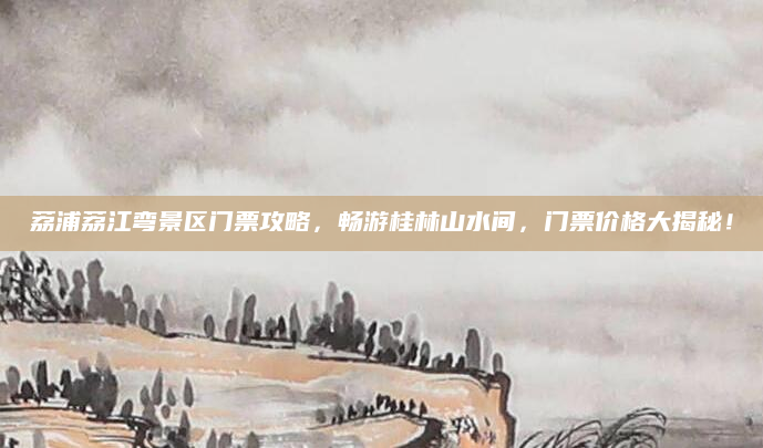 荔浦荔江弯景区门票攻略,畅游桂林山水间,门票价格大揭秘!
