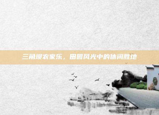 三角坝农家乐，田园风光中的休闲胜地