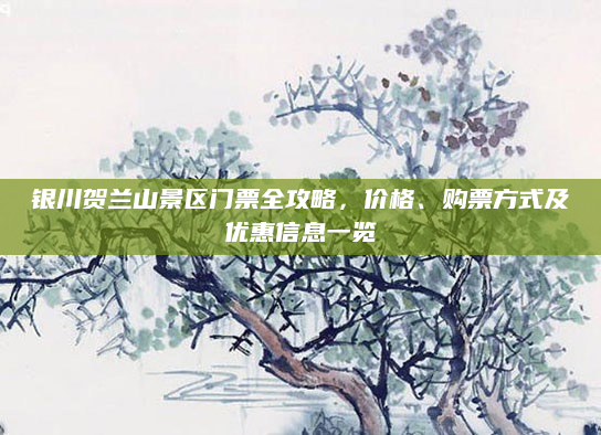 银川贺兰山景区门票全攻略,价格、购票方式及优惠信息一览