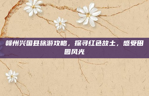 赣州兴国县旅游攻略,探寻红色故土,感受田园风光