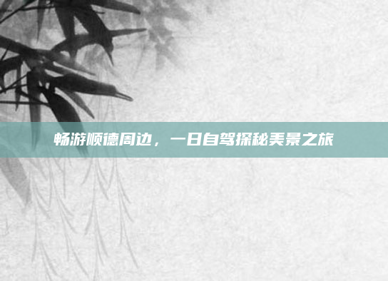 畅游顺德周边，一日自驾探秘美景之旅