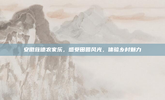 安徽旌德农家乐，感受田园风光，体验乡村魅力