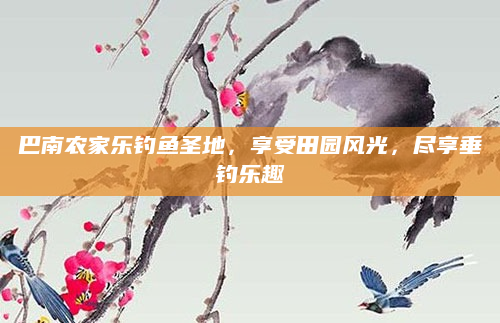 巴南农家乐钓鱼圣地,享受田园风光,尽享垂钓乐趣