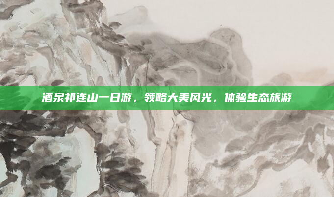 酒泉祁连山一日游，领略大美风光，体验生态旅游