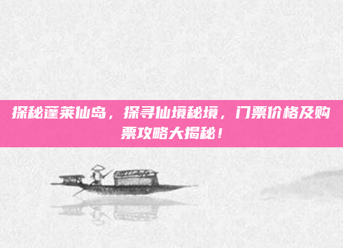 探秘蓬莱仙岛,探寻仙境秘境,门票价格及购票攻略大揭秘!