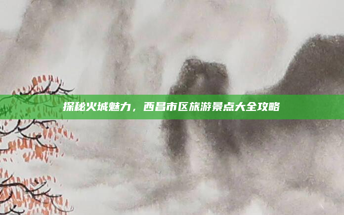 探秘火城魅力，西昌市区旅游景点大全攻略