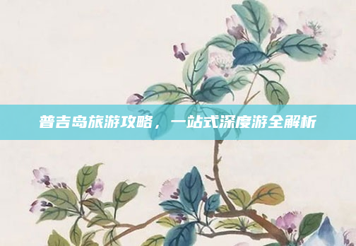 普吉岛旅游攻略,一站式深度游全解析