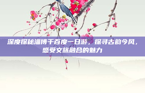 深度探秘淄博千百度一日游,探寻古韵今风,感受文旅融合的魅力