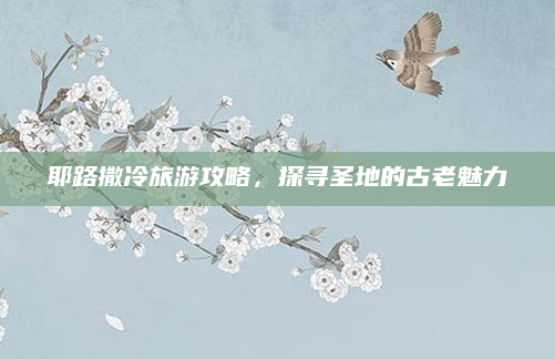 耶路撒冷旅游攻略，探寻圣地的古老魅力