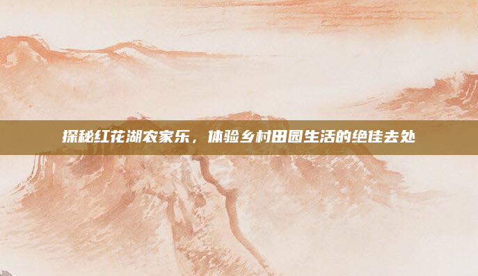 探秘红花湖农家乐，体验乡村田园生活的绝佳去处