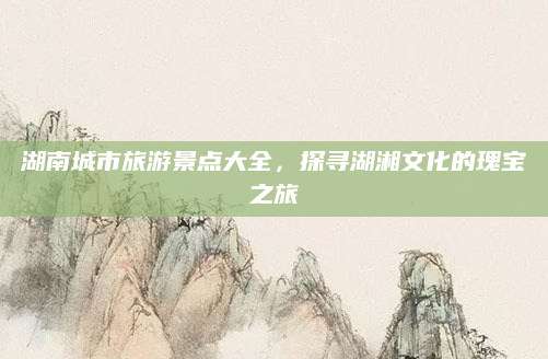 湖南城市旅游景点大全,探寻湖湘文化的瑰宝之旅