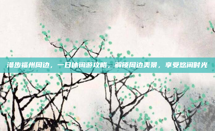 漫步福州周边,一日休闲游攻略,解锁周边美景,享受悠闲时光