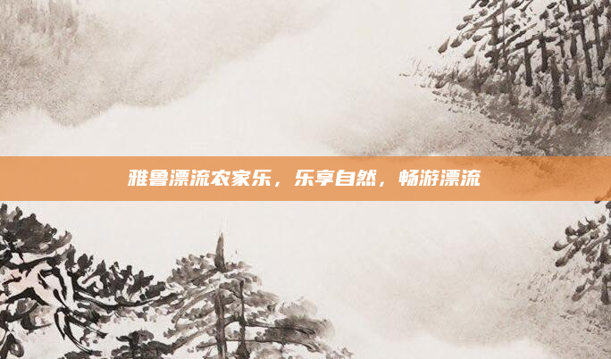 雅鲁漂流农家乐,乐享自然,畅游漂流