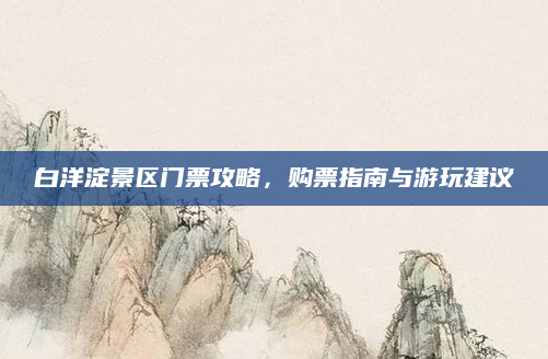 白洋淀景区门票攻略，购票指南与游玩建议