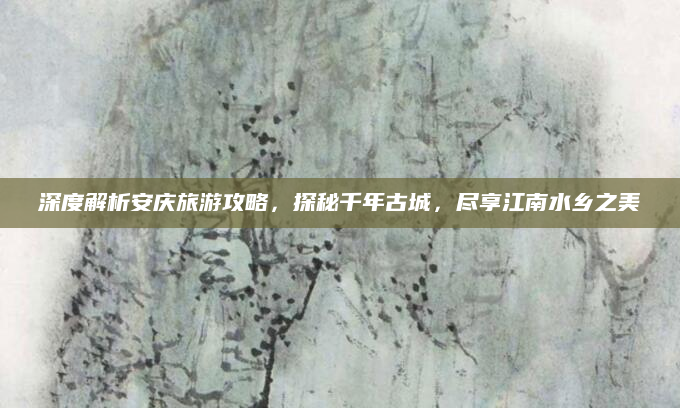 深度解析安庆旅游攻略,探秘千年古城,尽享江南水乡之美