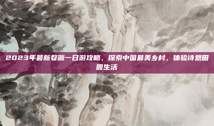 2023年最新婺源一日游攻略，探索中国最美乡村，体验诗意田园生活