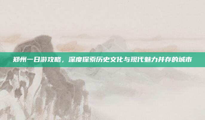 郑州一日游攻略，深度探索历史文化与现代魅力并存的城市