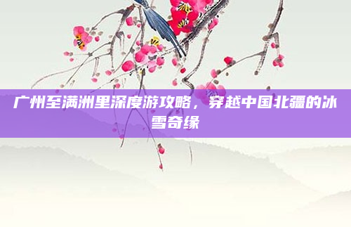 广州至满洲里深度游攻略,穿越中国北疆的冰雪奇缘