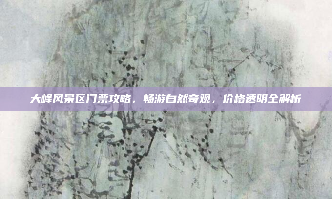 大峰风景区门票攻略,畅游自然奇观,价格透明全解析