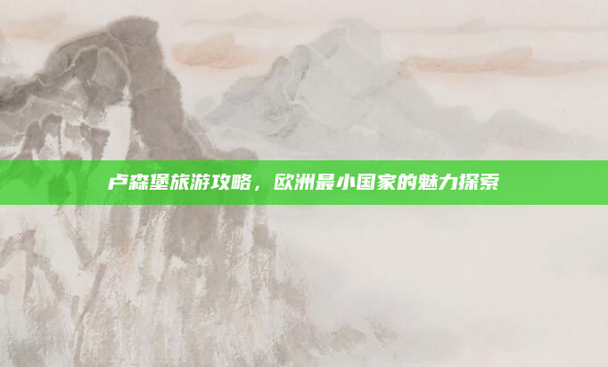 卢森堡旅游攻略，欧洲最小国家的魅力探索