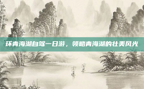 环青海湖自驾一日游,领略青海湖的壮美风光