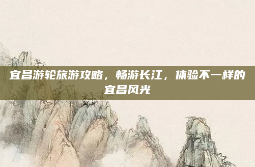 宜昌游轮旅游攻略，畅游长江，体验不一样的宜昌风光