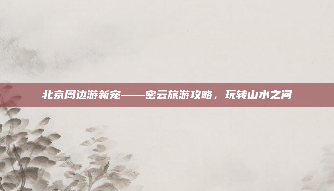 北京周边游新宠——密云旅游攻略,玩转山水之间