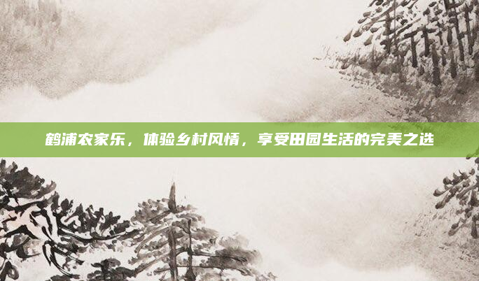 鹤浦农家乐，体验乡村风情，享受田园生活的完美之选