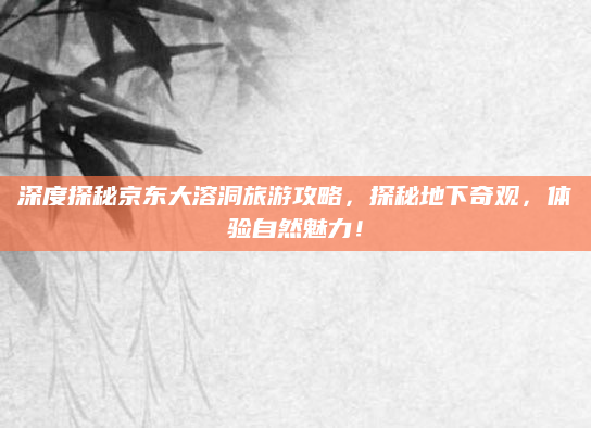 深度探秘京东大溶洞旅游攻略,探秘地下奇观,体验自然魅力!