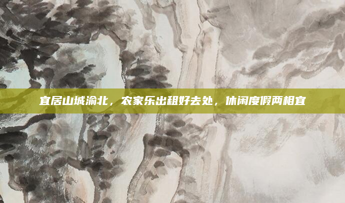 宜居山城渝北，农家乐出租好去处，休闲度假两相宜
