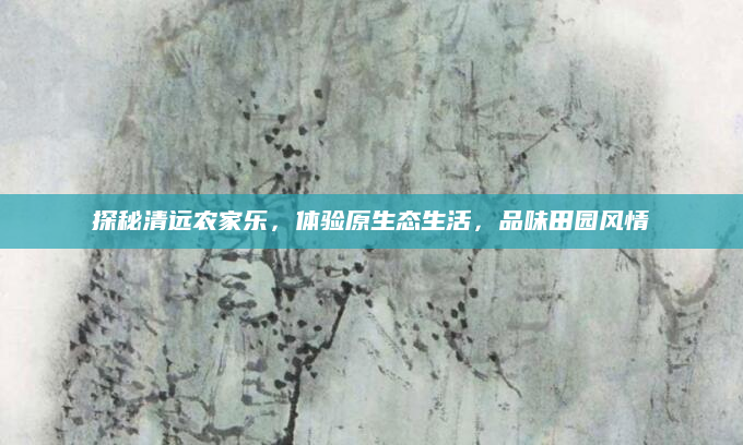 探秘清远农家乐，体验原生态生活，品味田园风情