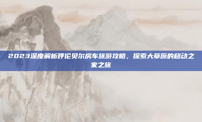 2023深度解析呼伦贝尔房车旅游攻略，探索大草原的移动之家之旅