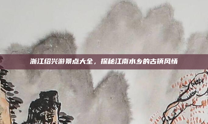 浙江绍兴游景点大全,探秘江南水乡的古镇风情
