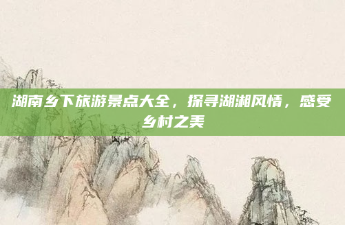 湖南乡下旅游景点大全,探寻湖湘风情,感受乡村之美