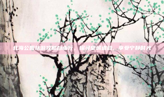 北海公园旅游攻略自由行,探寻皇城遗韵,享受宁静时光