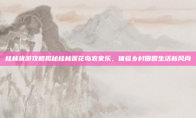 桂林旅游攻略揭秘桂林莲花岛农家乐,体验乡村田园生活新风尚
