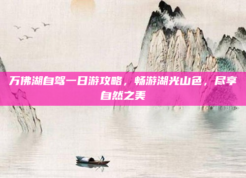 万佛湖自驾一日游攻略,畅游湖光山色,尽享自然之美