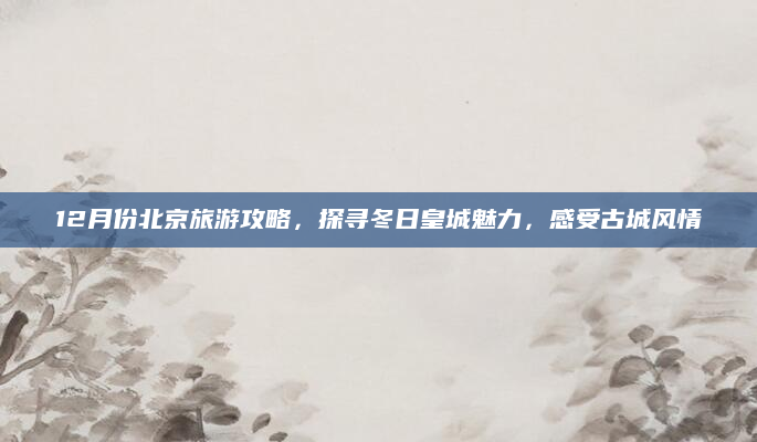 12月份北京旅游攻略,探寻冬日皇城魅力,感受古城风情