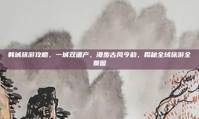 韩城旅游攻略,一城双遗产,漫步古风今韵,揭秘全域旅游全景图