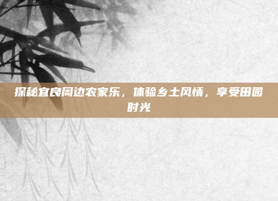 探秘宜良周边农家乐，体验乡土风情，享受田园时光