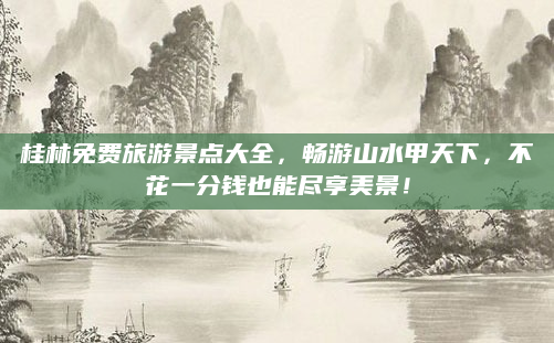 桂林免费旅游景点大全,畅游山水甲天下,不花一分钱也能尽享美景!