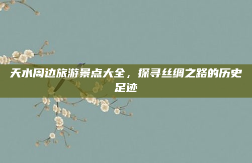 天水周边旅游景点大全，探寻丝绸之路的历史足迹