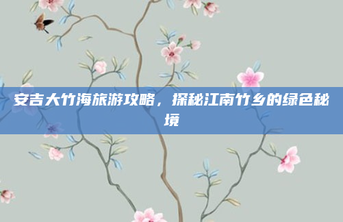 安吉大竹海旅游攻略,探秘江南竹乡的绿色秘境