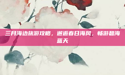 三月海边旅游攻略，邂逅春日海风，畅游碧海蓝天